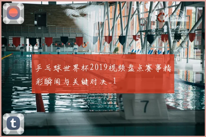 乒乓球世界杯2019视频盘点赛事精彩瞬间与关键对决_1
