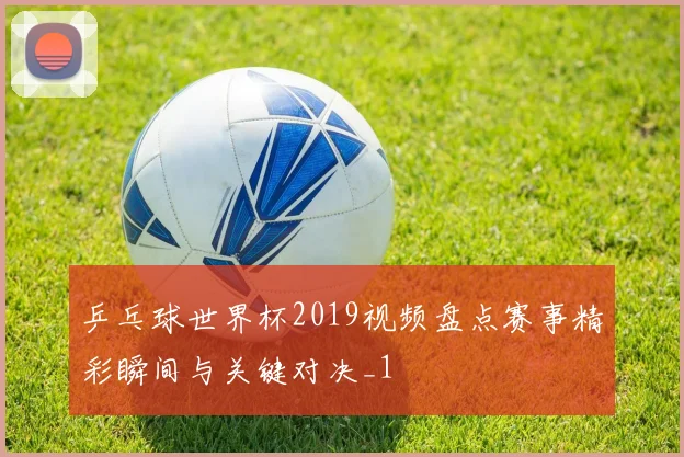 乒乓球世界杯2019视频盘点赛事精彩瞬间与关键对决_1