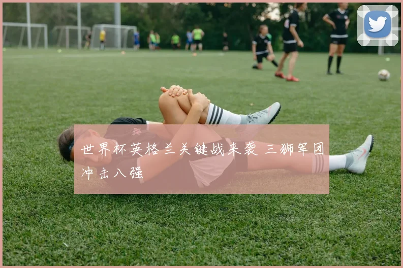 世界杯英格兰关键战来袭 三狮军团冲击八强