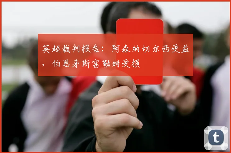 英超裁判报告:阿森纳切尔西受益,伯恩茅斯富勒姆受损