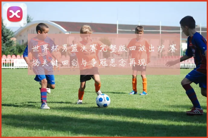 世界杯男篮决赛完整版回放出炉 赛场关键回合与争冠悬念再现