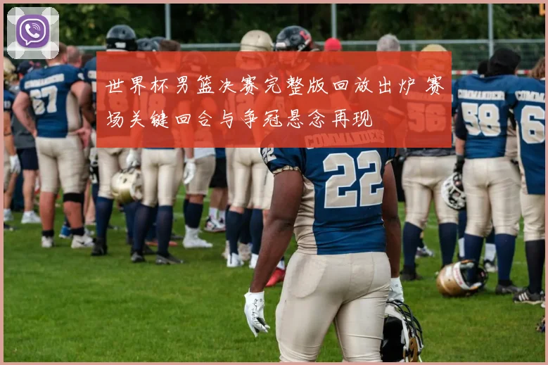 世界杯男篮决赛完整版回放出炉 赛场关键回合与争冠悬念再现
