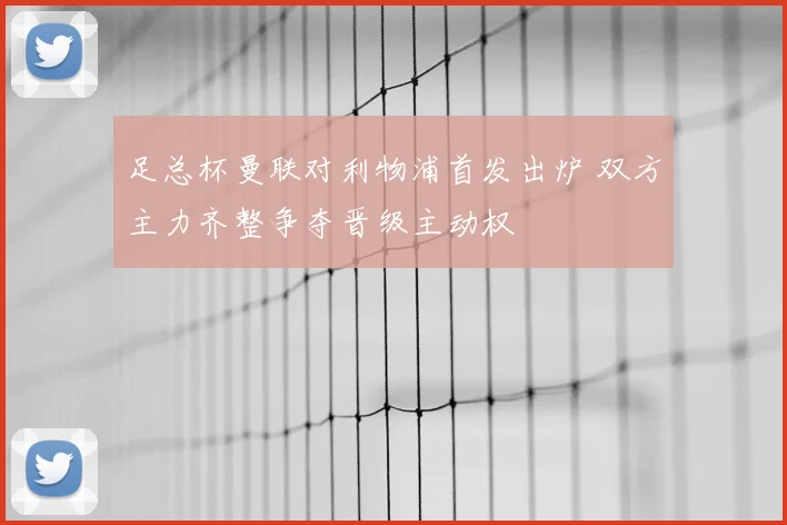 足总杯曼联对利物浦首发出炉 双方主力齐整争夺晋级主动权
