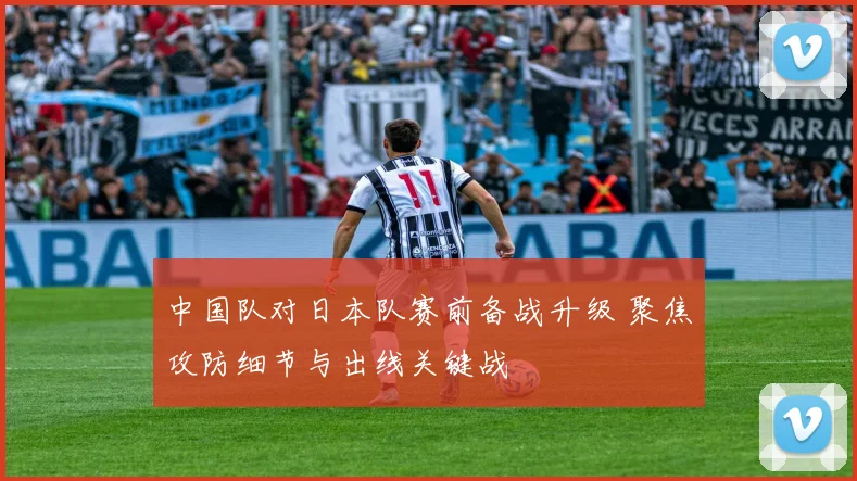 中国队对日本队赛前备战升级 聚焦攻防细节与出线关键战