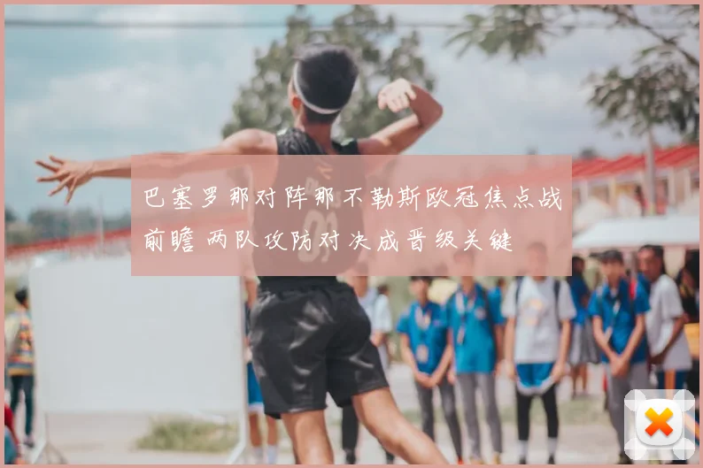 巴塞罗那对阵那不勒斯欧冠焦点战前瞻 两队攻防对决成晋级关键