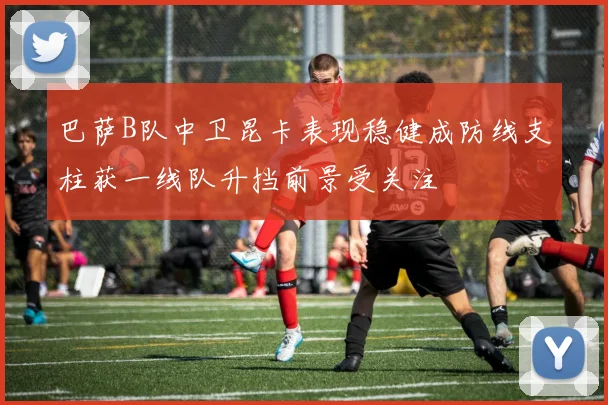 巴萨B队中卫昆卡表现稳健成防线支柱获一线队升挡前景受关注