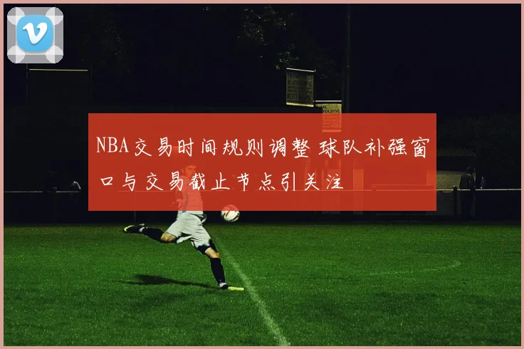 NBA交易时间规则调整 球队补强窗口与交易截止节点引关注
