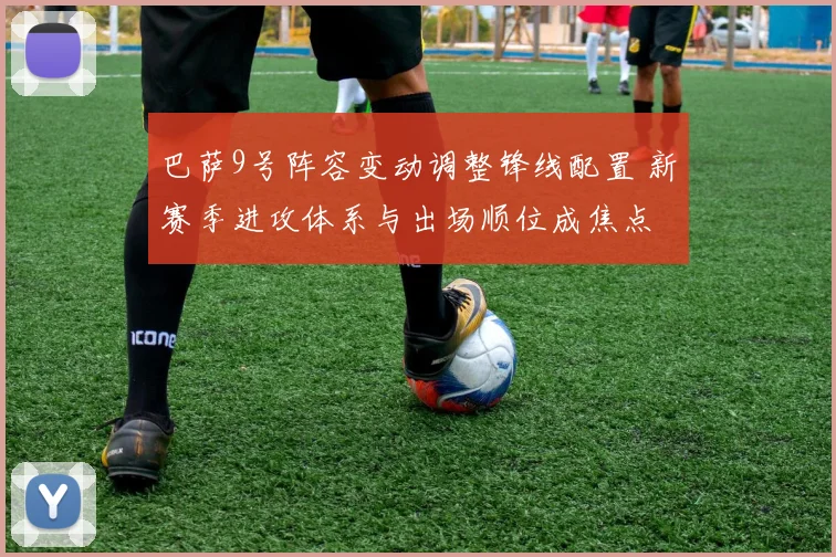 巴萨9号阵容变动调整锋线配置 新赛季进攻体系与出场顺位成焦点