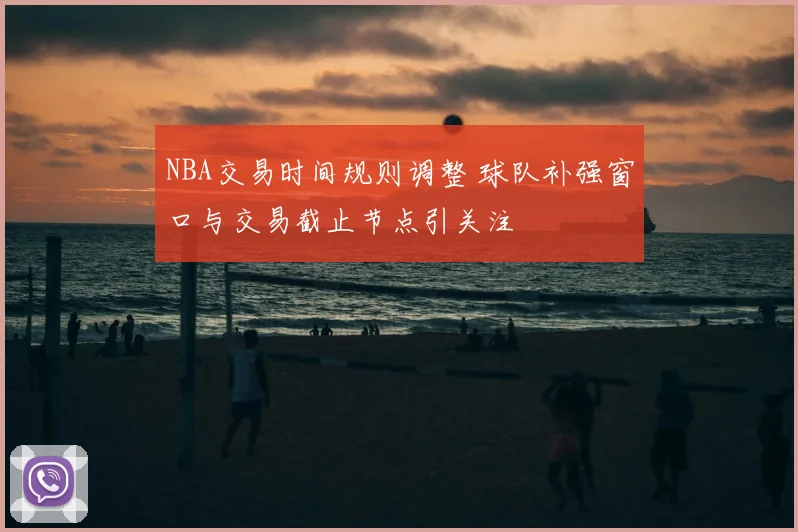 NBA交易时间规则调整 球队补强窗口与交易截止节点引关注