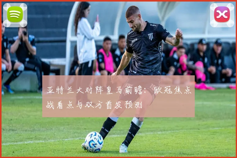 亚特兰大对阵皇马前瞻：欧冠焦点战看点与双方首发预测
