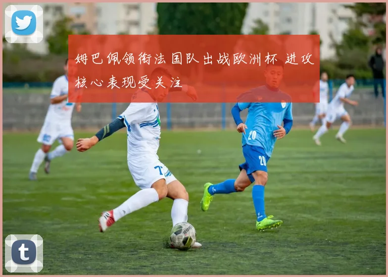 姆巴佩领衔法国队出战欧洲杯 进攻核心表现受关注