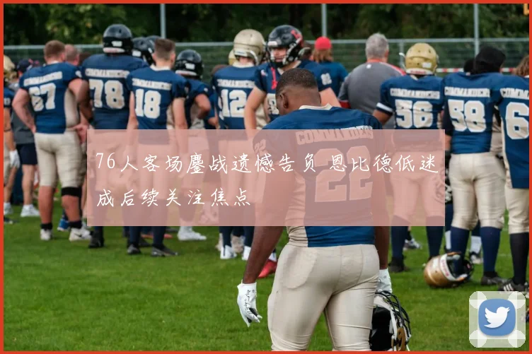 76人客场鏖战遗憾告负 恩比德低迷成后续关注焦点