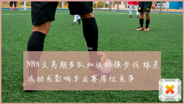NBA交易期多队加快补强步伐 球员流动或影响季后赛席位竞争