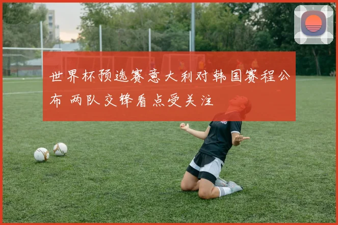 世界杯预选赛意大利对韩国赛程公布 两队交锋看点受关注