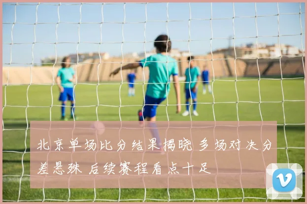 北京单场比分结果揭晓 多场对决分差悬殊 后续赛程看点十足