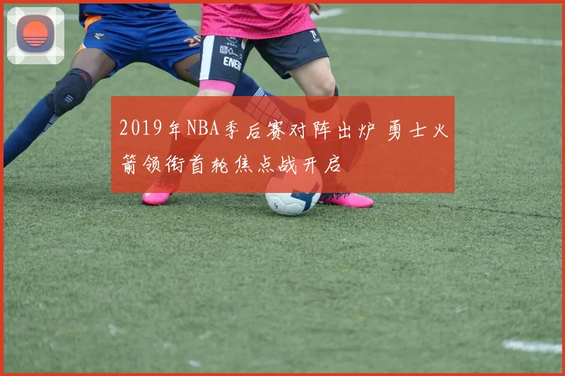 2019年NBA季后赛对阵出炉 勇士火箭领衔首轮焦点战开启