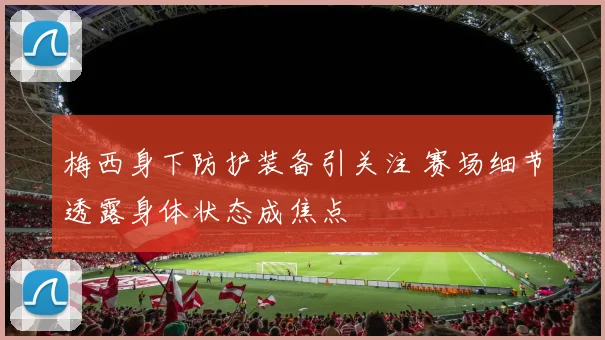 梅西身下防护装备引关注 赛场细节透露身体状态成焦点