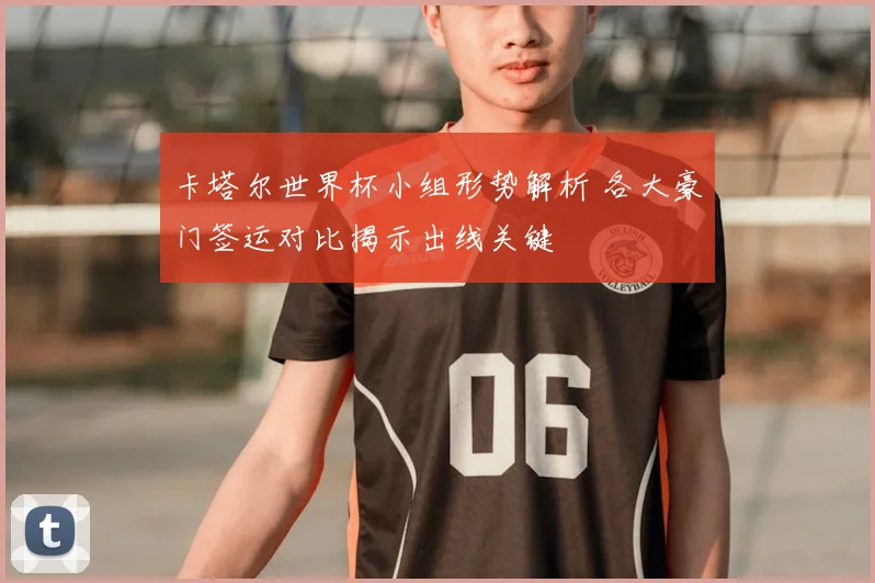 卡塔尔世界杯小组形势解析 各大豪门签运对比揭示出线关键