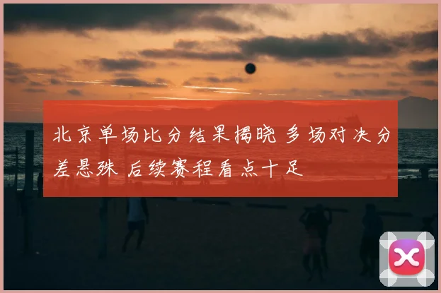 北京单场比分结果揭晓 多场对决分差悬殊 后续赛程看点十足