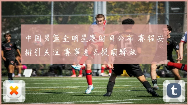 中国男篮全明星赛时间公布 赛程安排引关注 赛事看点提前释放