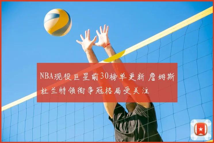 NBA现役巨星前30榜单更新 詹姆斯杜兰特领衔争冠格局受关注