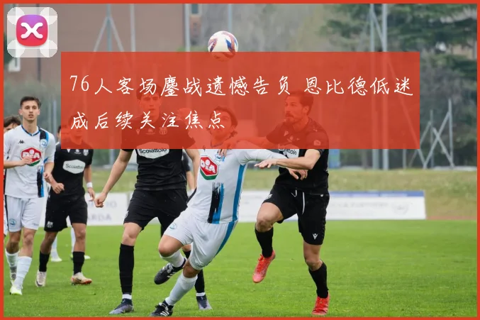 76人客场鏖战遗憾告负 恩比德低迷成后续关注焦点