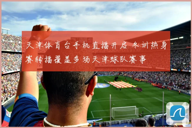 天津体育台手机直播开启 冬训热身赛转播覆盖多场天津球队赛事