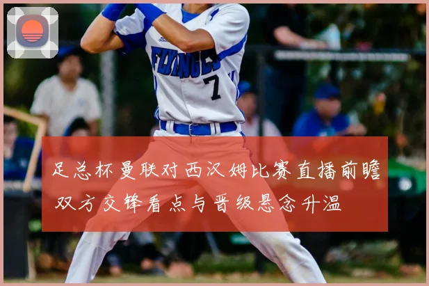 足总杯曼联对西汉姆比赛直播前瞻 双方交锋看点与晋级悬念升温