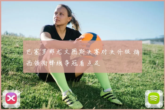 巴塞罗那尤文图斯决赛对决升级 梅西领衔锋线争冠看点足