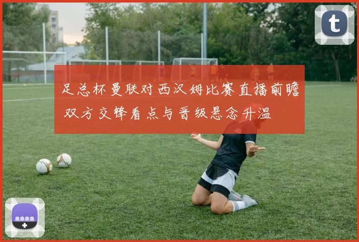 足总杯曼联对西汉姆比赛直播前瞻 双方交锋看点与晋级悬念升温