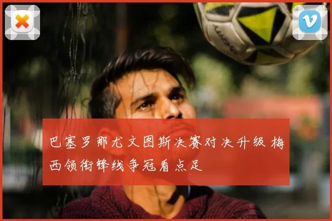 巴塞罗那尤文图斯决赛对决升级 梅西领衔锋线争冠看点足