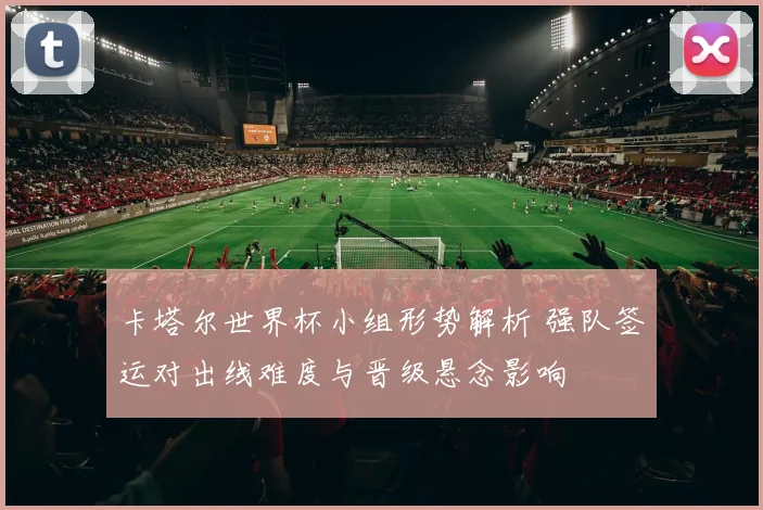 卡塔尔世界杯小组形势解析 强队签运对出线难度与晋级悬念影响