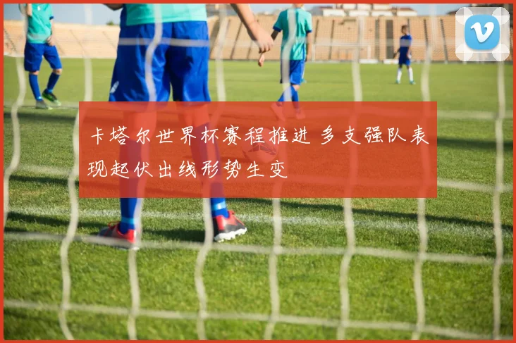 卡塔尔世界杯赛程推进 多支强队表现起伏出线形势生变