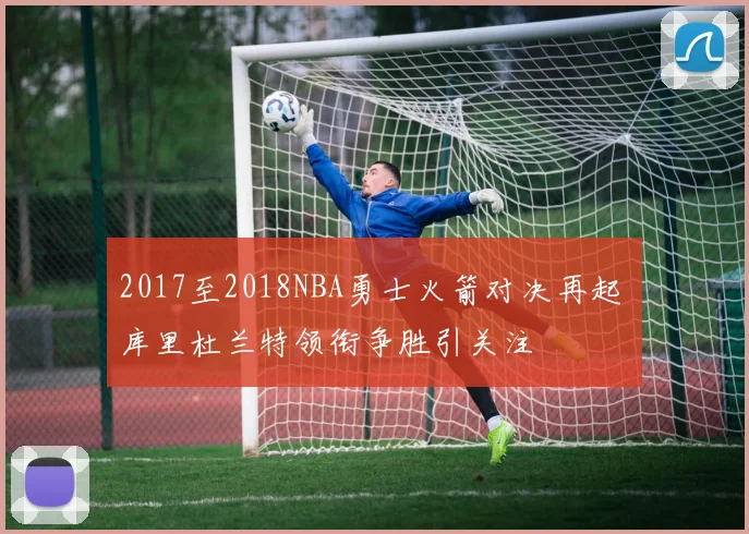2017至2018NBA勇士火箭对决再起 库里杜兰特领衔争胜引关注