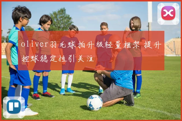 oliver羽毛球拍升级轻量框架 提升控球稳定性引关注