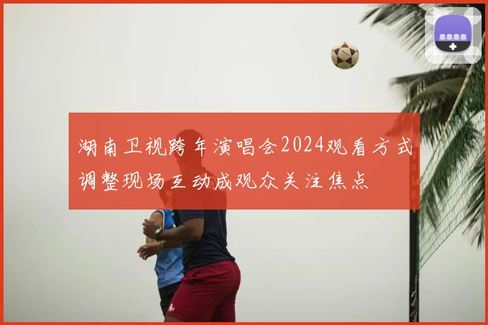 湖南卫视跨年演唱会2024观看方式调整现场互动成观众关注焦点