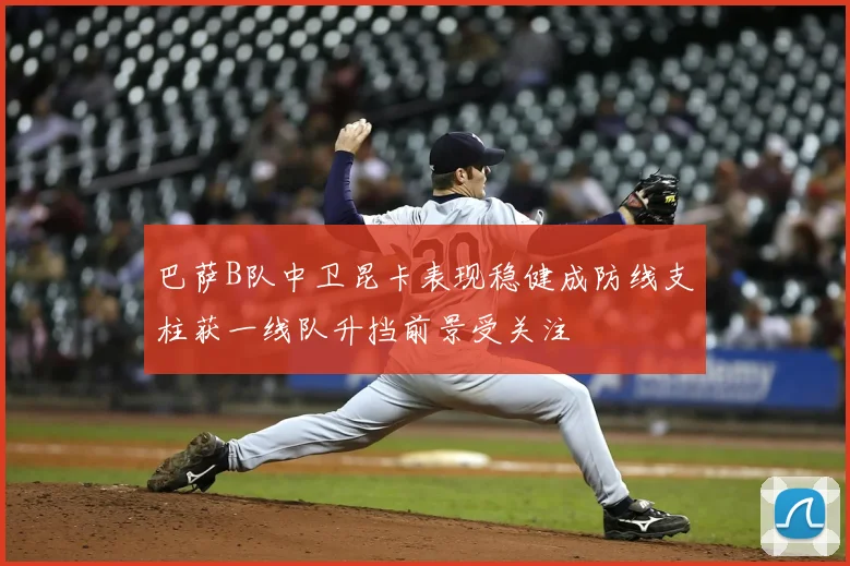 巴萨B队中卫昆卡表现稳健成防线支柱获一线队升挡前景受关注