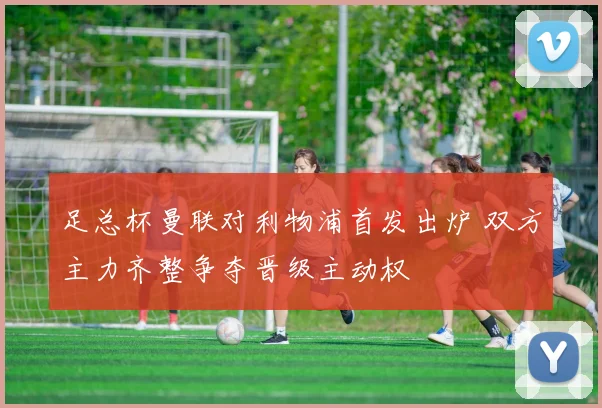 足总杯曼联对利物浦首发出炉 双方主力齐整争夺晋级主动权