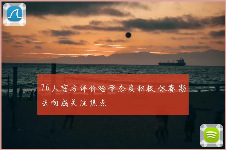 76人官方评价哈登态度积极 休赛期去向成关注焦点